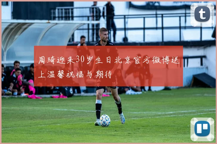 周琦迎来30岁生日北京官方微博送上温馨祝福与期待