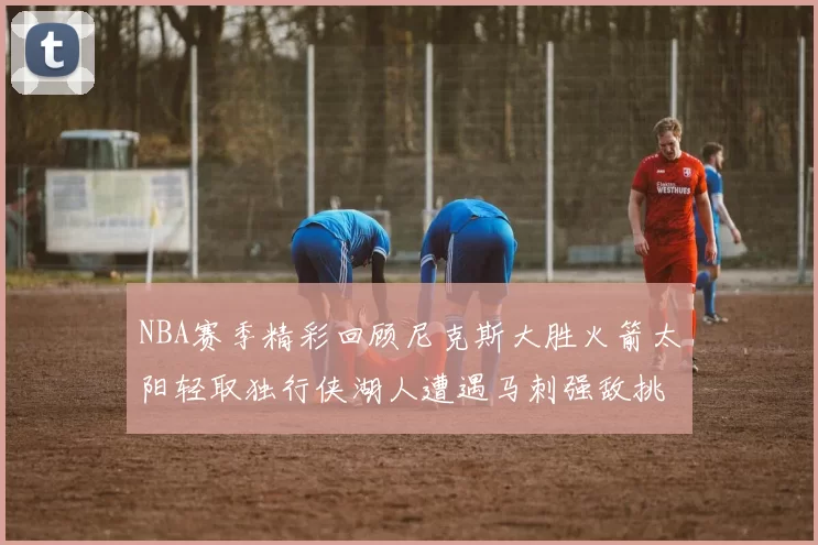 NBA赛季精彩回顾尼克斯大胜火箭太阳轻取独行侠湖人遭遇马刺强敌挑战