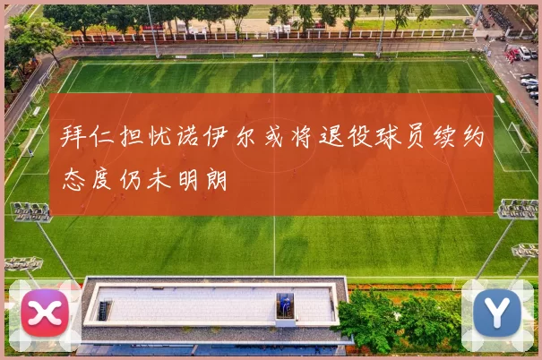 拜仁担忧诺伊尔或将退役球员续约态度仍未明朗