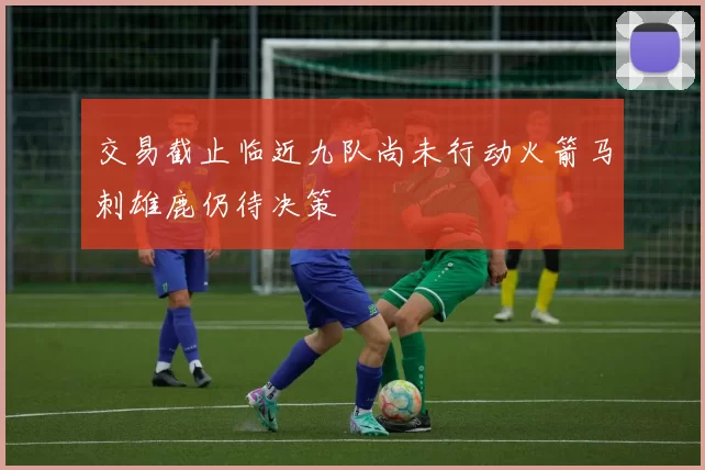 交易截止临近九队尚未行动火箭马刺雄鹿仍待决策