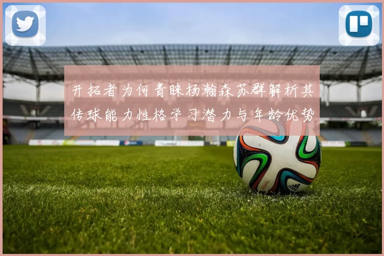 开拓者为何青睐杨瀚森苏群解析其传球能力性格学习潜力与年龄优势