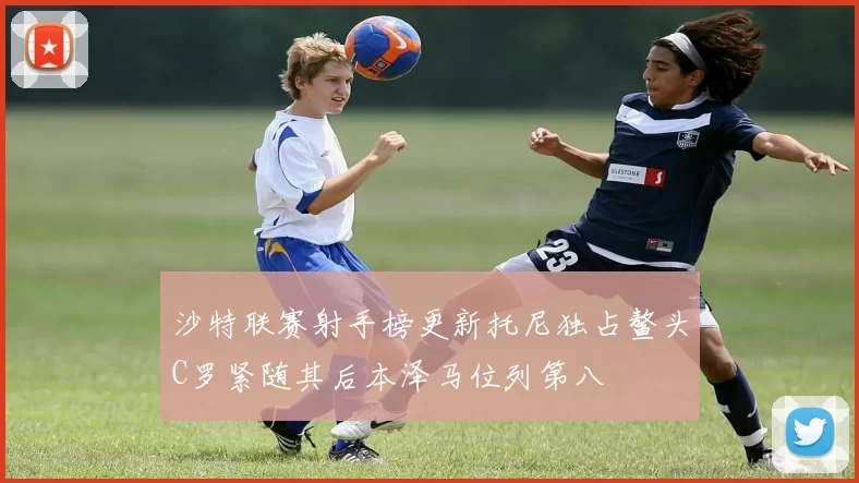 沙特联赛射手榜更新托尼独占鳌头C罗紧随其后本泽马位列第八