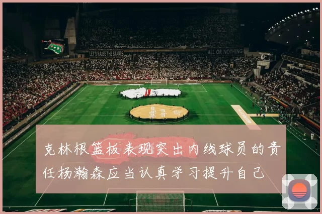 克林根篮板表现突出内线球员的责任杨瀚森应当认真学习提升自己