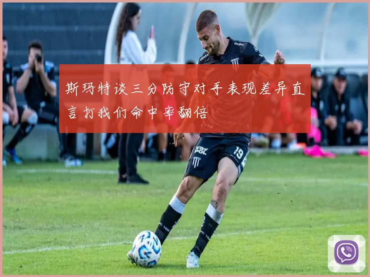 斯玛特谈三分防守对手表现差异直言打我们命中率翻倍