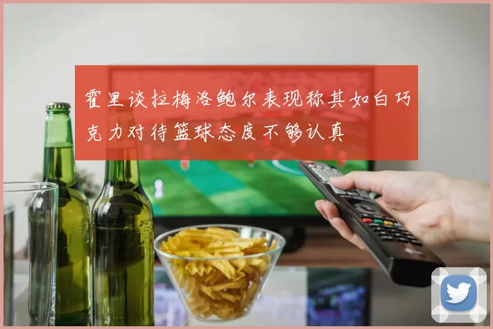 霍里谈拉梅洛鲍尔表现称其如白巧克力对待篮球态度不够认真