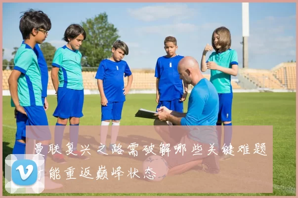 曼联复兴之路需破解哪些关键难题才能重返巅峰状态