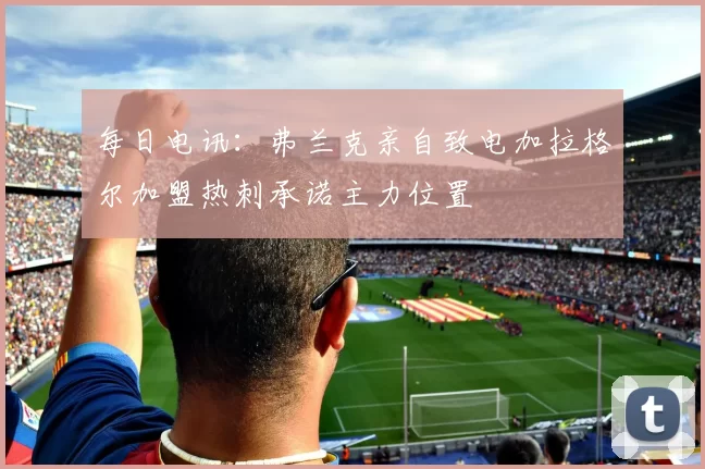 每日电讯：弗兰克亲自致电加拉格尔加盟热刺承诺主力位置
