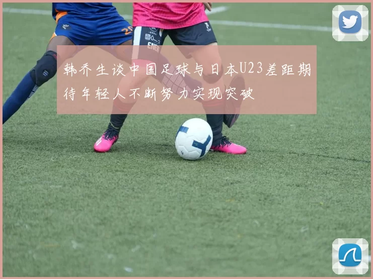 韩乔生谈中国足球与日本U23差距期待年轻人不断努力实现突破